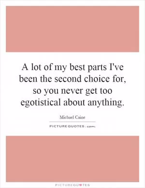 A lot of my best parts I've been the second choice for, so you never get too egotistical about anything Picture Quote #1