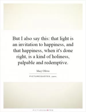 But I also say this: that light is an invitation to happiness, and that happiness, when it's done right, is a kind of holiness, palpable and redemptive Picture Quote #1