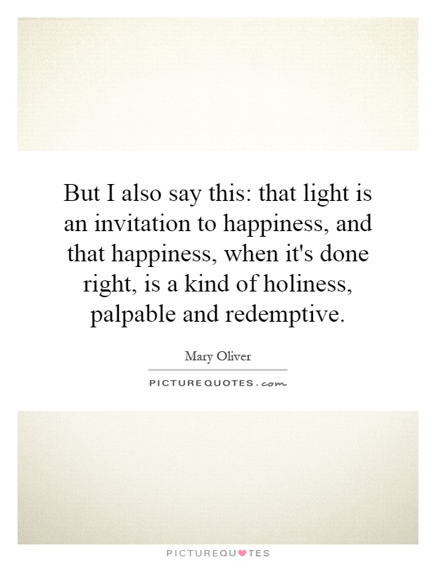 But I also say this: that light is an invitation to happiness, and that happiness, when it's done right, is a kind of holiness, palpable and redemptive Picture Quote #1