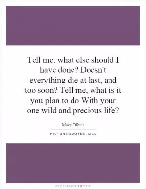 Tell me, what else should I have done? Doesn't everything die at last, and too soon? Tell me, what is it you plan to do With your one wild and precious life? Picture Quote #1