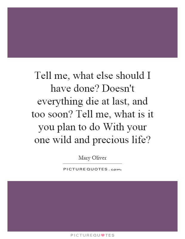 Tell me, what else should I have done? Doesn't everything die at last, and too soon? Tell me, what is it you plan to do With your one wild and precious life? Picture Quote #1
