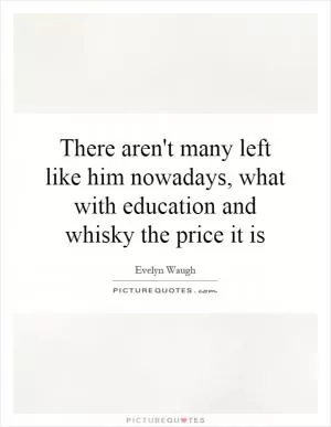 There aren't many left like him nowadays, what with education and whisky the price it is Picture Quote #1