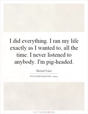 I did everything. I ran my life exactly as I wanted to, all the time. I never listened to anybody. I'm pig-headed Picture Quote #1