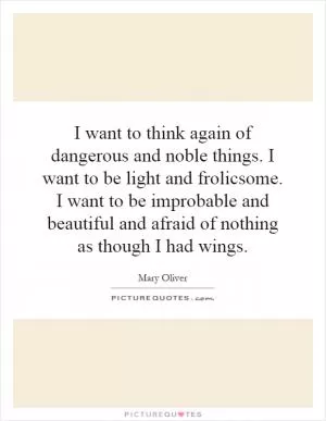I want to think again of dangerous and noble things. I want to be light and frolicsome. I want to be improbable and beautiful and afraid of nothing as though I had wings Picture Quote #1
