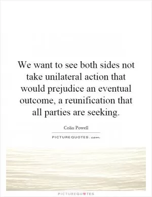 We want to see both sides not take unilateral action that would prejudice an eventual outcome, a reunification that all parties are seeking Picture Quote #1