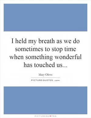 I held my breath as we do sometimes to stop time when something wonderful has touched us Picture Quote #1