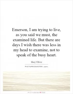 Emerson, I am trying to live, as you said we must, the examined life. But there are days I wish there was less in my head to examine, not to speak of the busy heart Picture Quote #1