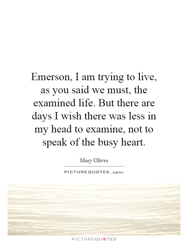 Emerson, I am trying to live, as you said we must, the examined life. But there are days I wish there was less in my head to examine, not to speak of the busy heart Picture Quote #1