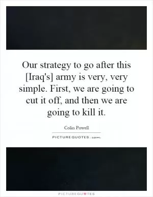 Our strategy to go after this [Iraq's] army is very, very simple. First, we are going to cut it off, and then we are going to kill it Picture Quote #1