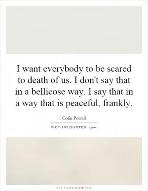 I want everybody to be scared to death of us. I don't say that in a bellicose way. I say that in a way that is peaceful, frankly Picture Quote #1