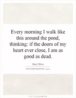 Every morning I walk like this around the pond, thinking: if the doors of my heart ever close, I am as good as dead Picture Quote #1