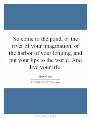 So come to the pond, or the river of your imagination, or the harbor of your longing, and put your lips to the world. And live your life Picture Quote #1