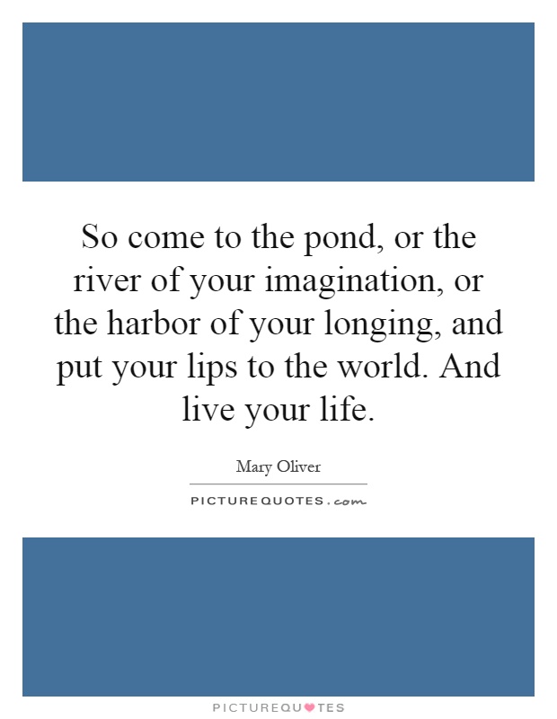 So come to the pond, or the river of your imagination, or the harbor of your longing, and put your lips to the world. And live your life Picture Quote #1