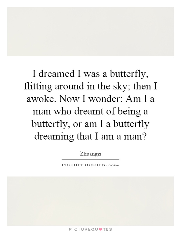 I dreamed I was a butterfly, flitting around in the sky; then I awoke. Now I wonder: Am I a man who dreamt of being a butterfly, or am I a butterfly dreaming that I am a man? Picture Quote #1