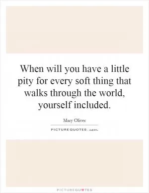 When will you have a little pity for every soft thing that walks through the world, yourself included Picture Quote #1