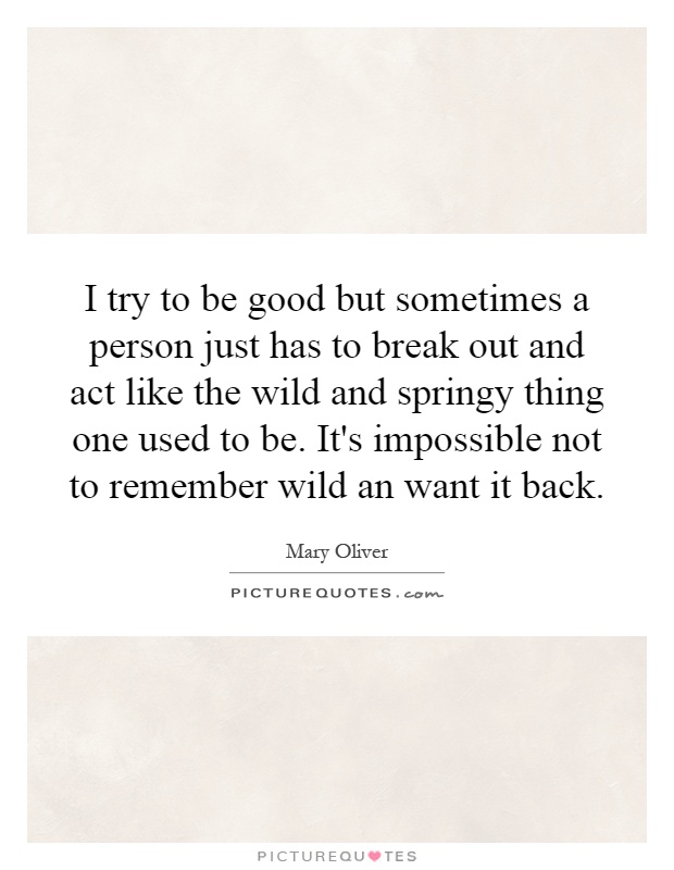 I try to be good but sometimes a person just has to break out and act like the wild and springy thing one used to be. It's impossible not to remember wild an want it back Picture Quote #1