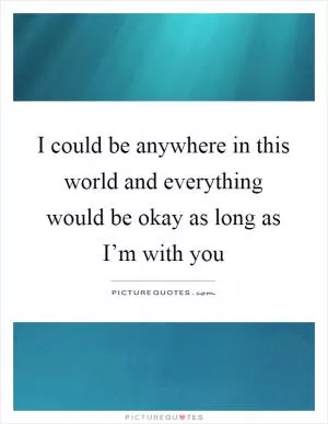 I could be anywhere in this world and everything would be okay as long as I’m with you Picture Quote #1