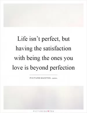 Life isn’t perfect, but having the satisfaction with being the ones you love is beyond perfection Picture Quote #1