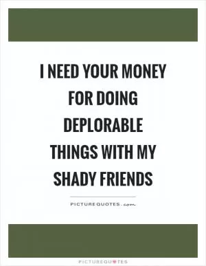 I need your money for doing deplorable things with my shady friends Picture Quote #1
