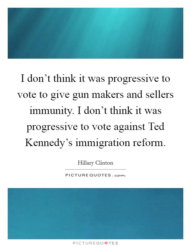 I don't think it was progressive to vote to give gun makers and sellers immunity. I don't think it was progressive to vote against Ted Kennedy's immigration reform Picture Quote #1