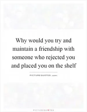 Why would you try and maintain a friendship with someone who rejected you and placed you on the shelf Picture Quote #1