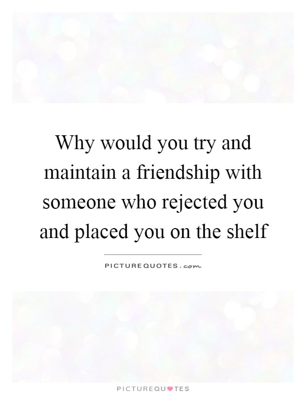 Why would you try and maintain a friendship with someone who rejected you and placed you on the shelf Picture Quote #1