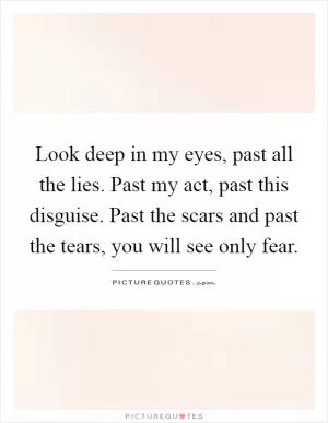 Look deep in my eyes, past all the lies. Past my act, past this disguise. Past the scars and past the tears, you will see only fear Picture Quote #1