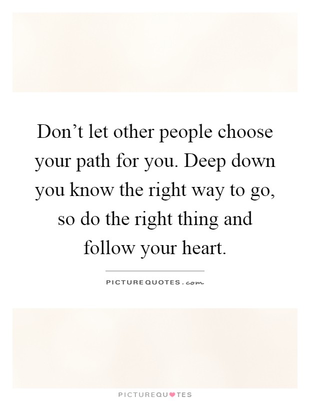 Don't let other people choose your path for you. Deep down you know the right way to go, so do the right thing and follow your heart Picture Quote #1