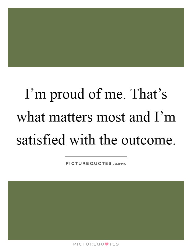 I'm proud of me. That's what matters most and I'm satisfied with the outcome Picture Quote #1