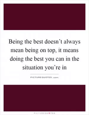 Being the best doesn’t always mean being on top, it means doing the best you can in the situation you’re in Picture Quote #1