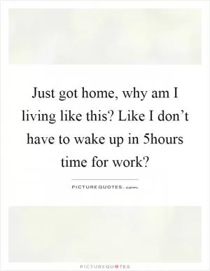Just got home, why am I living like this? Like I don’t have to wake up in 5hours time for work? Picture Quote #1