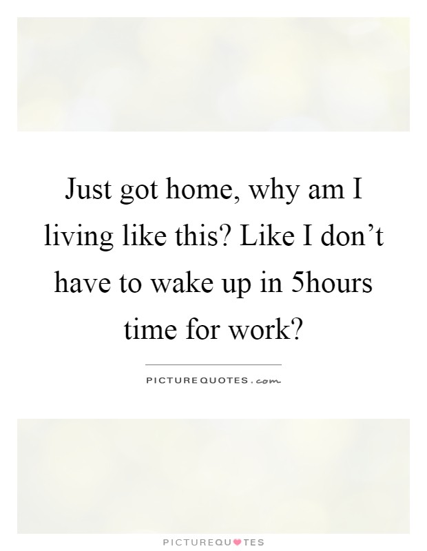 Just got home, why am I living like this? Like I don't have to wake up in 5hours time for work? Picture Quote #1