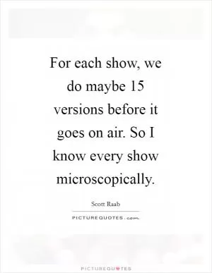 For each show, we do maybe 15 versions before it goes on air. So I know every show microscopically Picture Quote #1