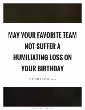 May your favorite team not suffer a humiliating loss on your birthday Picture Quote #1