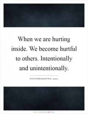 When we are hurting inside. We become hurtful to others. Intentionally and unintentionally Picture Quote #1
