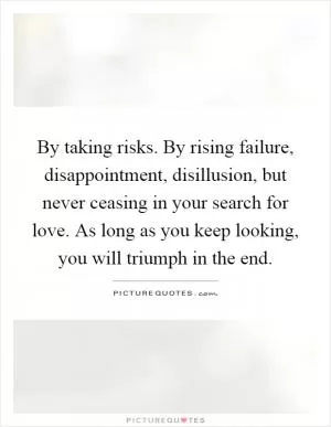 By taking risks. By rising failure, disappointment, disillusion, but never ceasing in your search for love. As long as you keep looking, you will triumph in the end Picture Quote #1