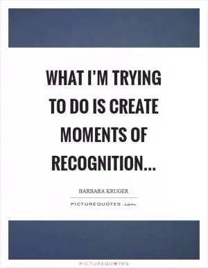 What I’m trying to do is create moments of recognition Picture Quote #1