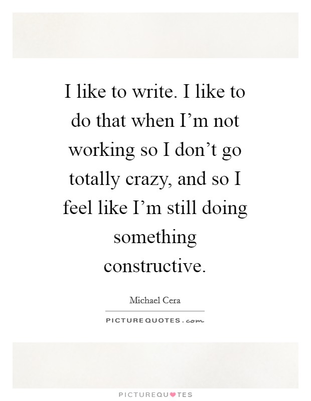 I like to write. I like to do that when I'm not working so I don't go totally crazy, and so I feel like I'm still doing something constructive Picture Quote #1
