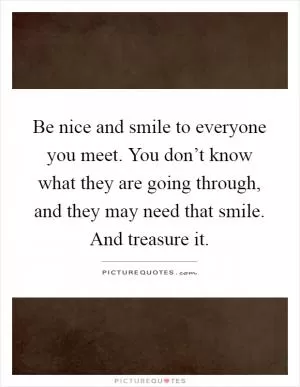 Be nice and smile to everyone you meet. You don’t know what they are going through, and they may need that smile. And treasure it Picture Quote #1