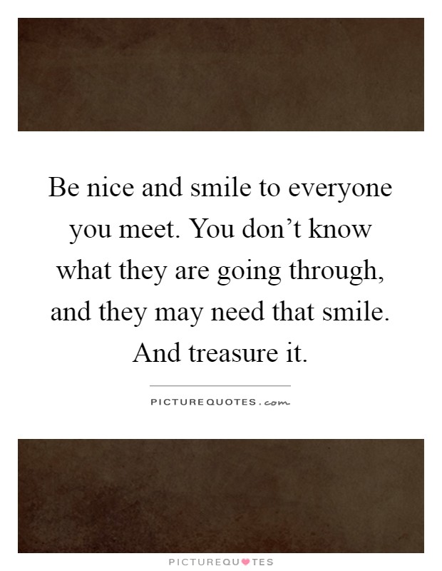 Be nice and smile to everyone you meet. You don't know what they are going through, and they may need that smile. And treasure it Picture Quote #1