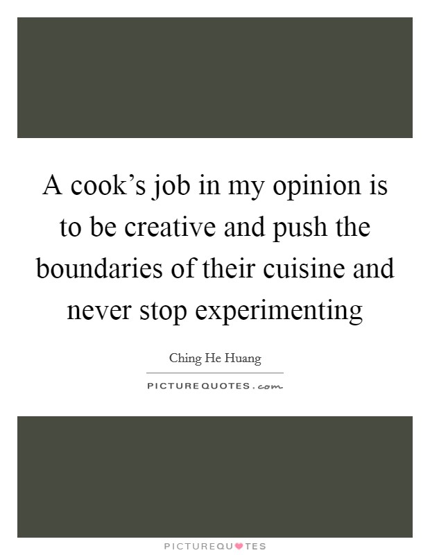 A cook's job in my opinion is to be creative and push the boundaries of their cuisine and never stop experimenting Picture Quote #1