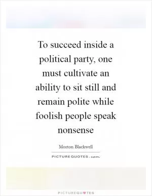 To succeed inside a political party, one must cultivate an ability to sit still and remain polite while foolish people speak nonsense Picture Quote #1