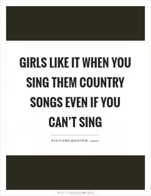 Girls like it when you sing them country songs even if you can’t sing Picture Quote #1