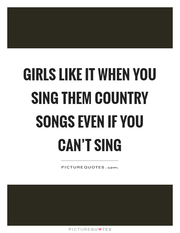 Girls like it when you sing them country songs even if you can't sing Picture Quote #1