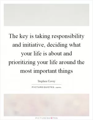 The key is taking responsibility and initiative, deciding what your life is about and prioritizing your life around the most important things Picture Quote #1