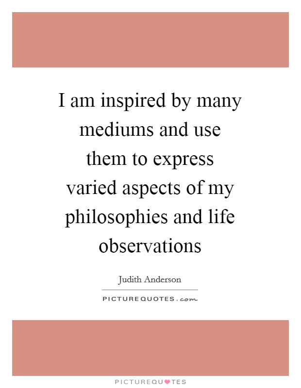 I am inspired by many mediums and use them to express varied aspects of my philosophies and life observations Picture Quote #1