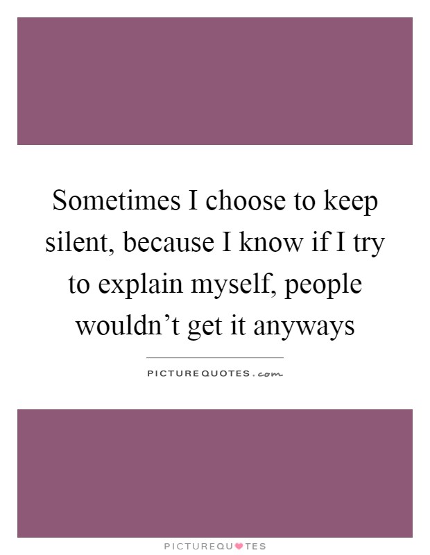 Sometimes I choose to keep silent, because I know if I try to explain myself, people wouldn't get it anyways Picture Quote #1