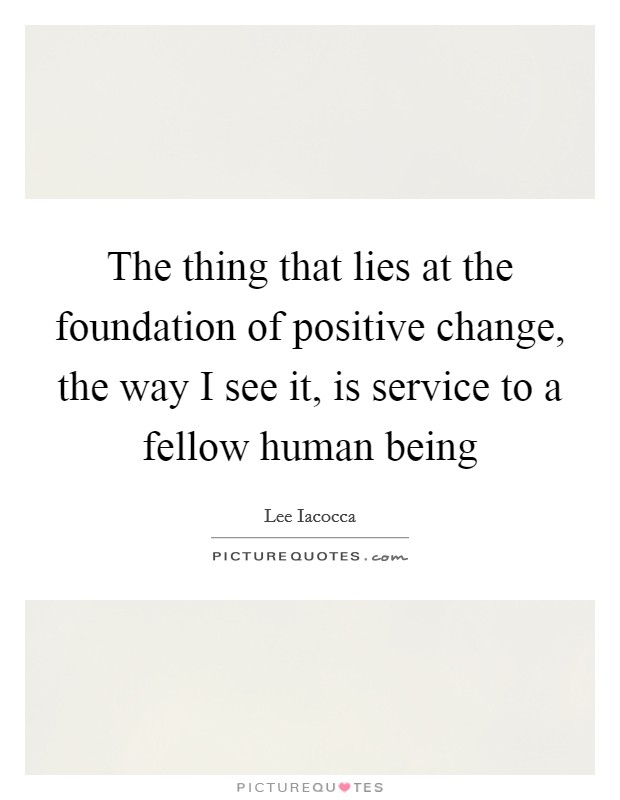 The thing that lies at the foundation of positive change, the way I see it, is service to a fellow human being Picture Quote #1