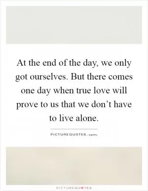 At the end of the day, we only got ourselves. But there comes one day when true love will prove to us that we don’t have to live alone Picture Quote #1