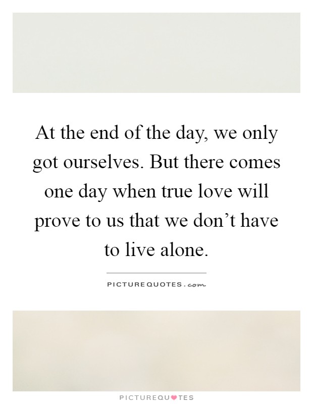 At the end of the day, we only got ourselves. But there comes one day when true love will prove to us that we don't have to live alone Picture Quote #1